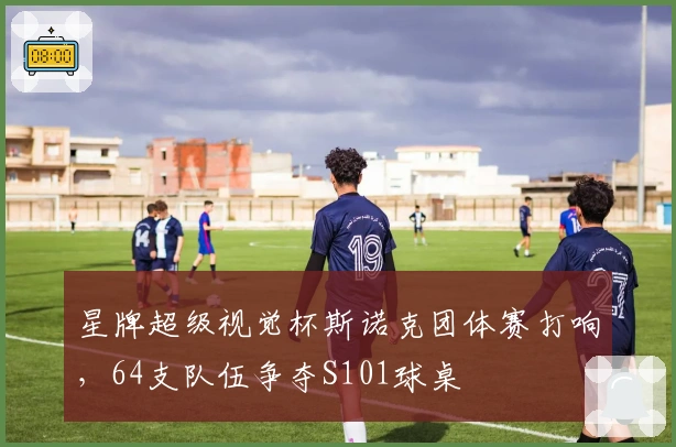 星牌超级视觉杯斯诺克团体赛打响，64支队伍争夺S101球桌