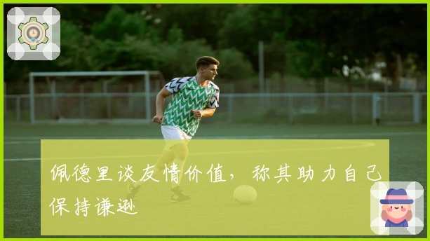 佩德里谈友情价值，称其助力自己保持谦逊