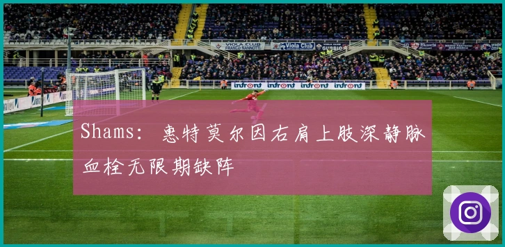 Shams：惠特莫尔因右肩上肢深静脉血栓无限期缺阵