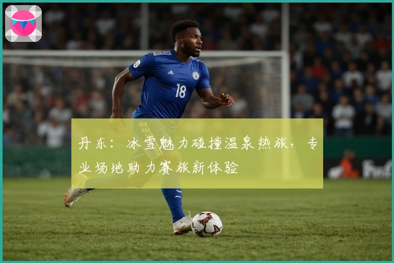 丹东：冰雪魅力碰撞温泉热旅，专业场地助力赛旅新体验