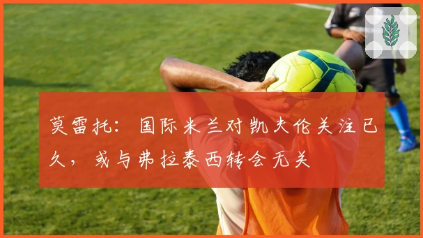 莫雷托：国际米兰对凯夫伦关注已久，或与弗拉泰西转会无关