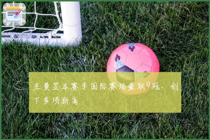 王曼昱本赛季国际赛场豪取9冠，创下多项新高