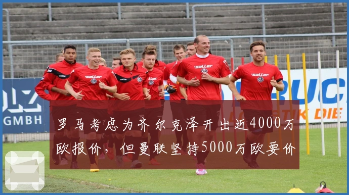 罗马考虑为齐尔克泽开出近4000万欧报价，但曼联坚持5000万欧要价