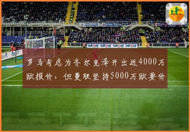 罗马考虑为齐尔克泽开出近4000万欧报价，但曼联坚持5000万欧要价