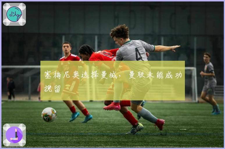 塞梅尼奥选择曼城，曼联未能成功挽留