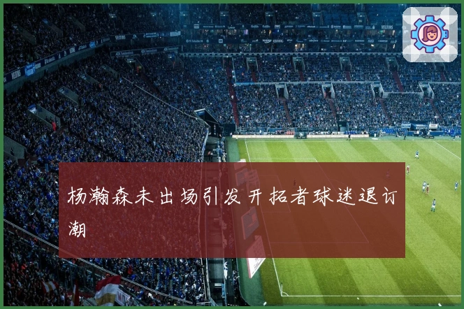 杨瀚森未出场引发开拓者球迷退订潮