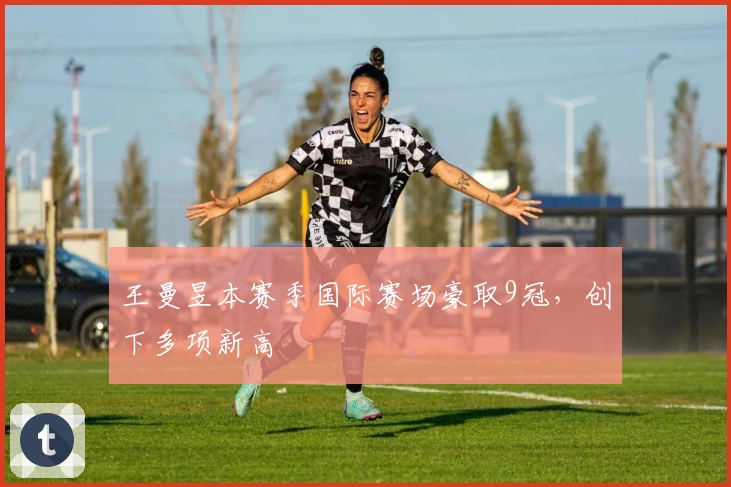 王曼昱本赛季国际赛场豪取9冠，创下多项新高